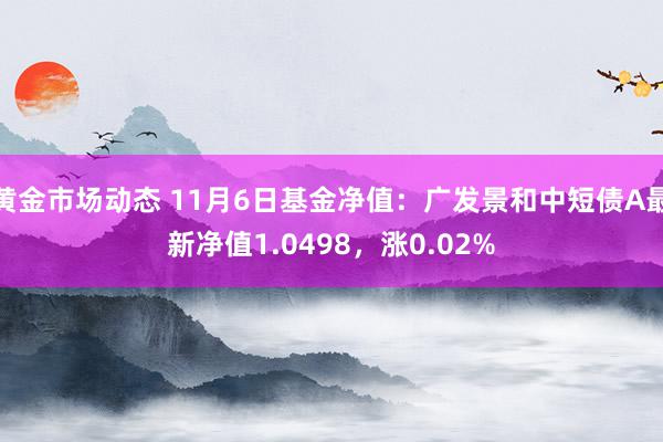 黄金市场动态 11月6日基金净值：广发景和中短债A最新净值1.0498，涨0.02%