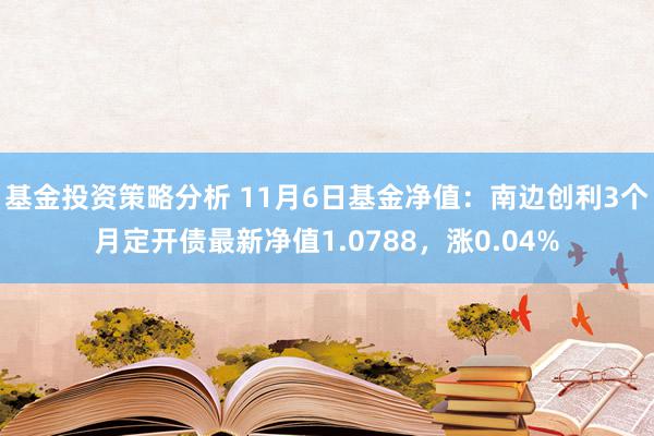 基金投资策略分析 11月6日基金净值：南边创利3个月定开债最新净值1.0788，涨0.04%