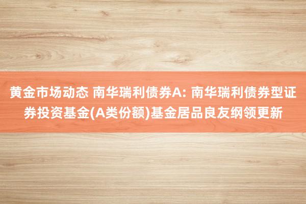 黄金市场动态 南华瑞利债券A: 南华瑞利债券型证券投资基金(A类份额)基金居品良友纲领更新