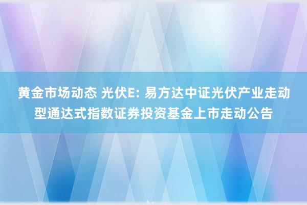 黄金市场动态 光伏E: 易方达中证光伏产业走动型通达式指数证券投资基金上市走动公告