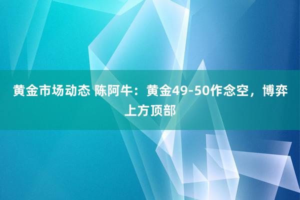 黄金市场动态 陈阿牛：黄金49-50作念空，博弈上方顶部