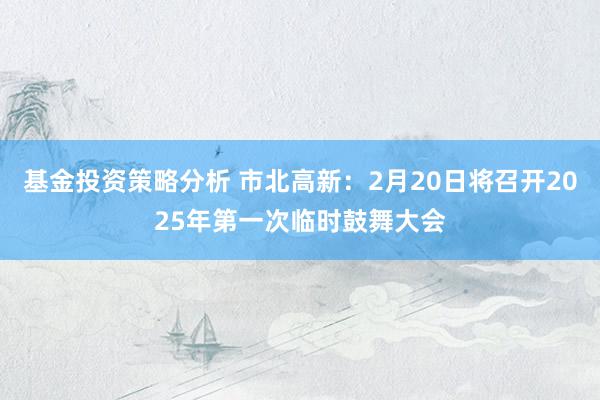 基金投资策略分析 市北高新：2月20日将召开2025年第一次临时鼓舞大会