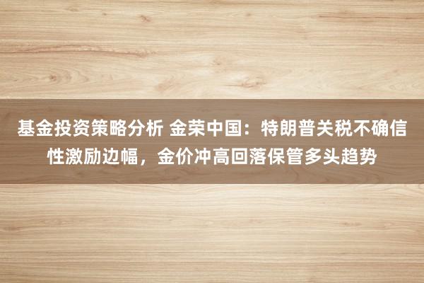 基金投资策略分析 金荣中国：特朗普关税不确信性激励边幅，金价冲高回落保管多头趋势