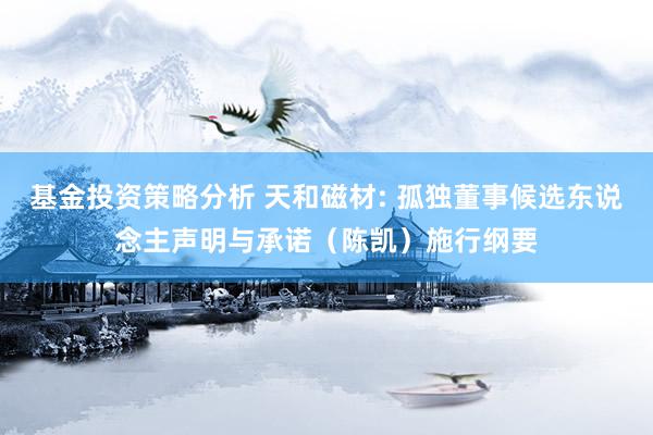 基金投资策略分析 天和磁材: 孤独董事候选东说念主声明与承诺（陈凯）施行纲要