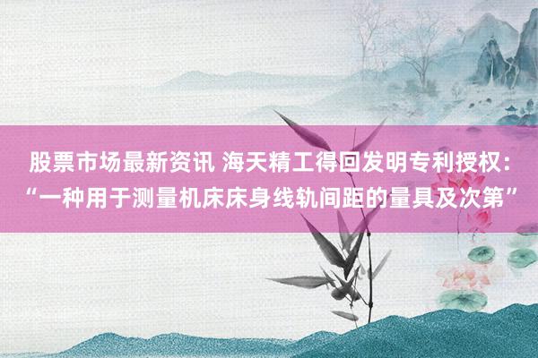 股票市场最新资讯 海天精工得回发明专利授权：“一种用于测量机床床身线轨间距的量具及次第”