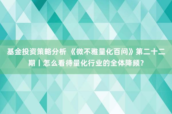 基金投资策略分析 《微不雅量化百问》第二十二期丨怎么看待量化行业的全体降频？