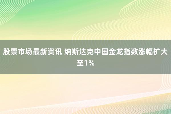 股票市场最新资讯 纳斯达克中国金龙指数涨幅扩大至1%