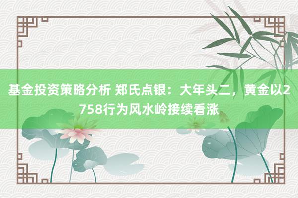 基金投资策略分析 郑氏点银：大年头二，黄金以2758行为风水岭接续看涨