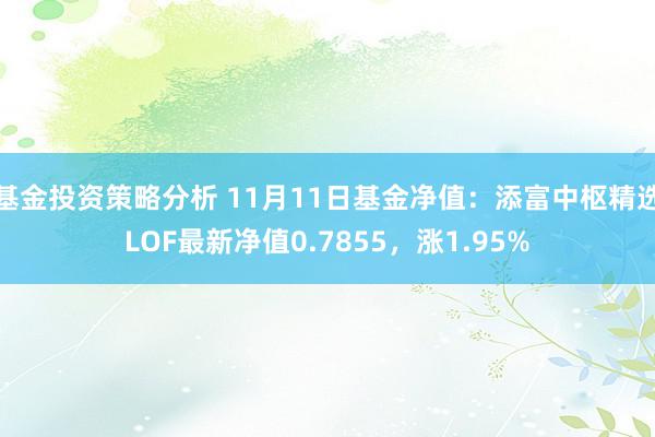 基金投资策略分析 11月11日基金净值：添富中枢精选LOF最新净值0.7855，涨1.95%