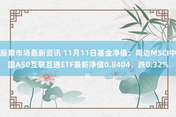 股票市场最新资讯 11月11日基金净值：南边MSCI中国A50互联互通ETF最新净值0.8404，跌0.32%