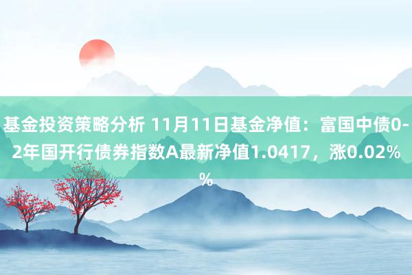 基金投资策略分析 11月11日基金净值：富国中债0-2年国开行债券指数A最新净值1.0417，涨0.02%