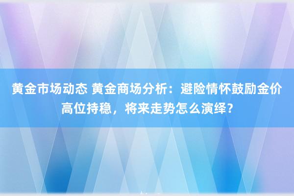 黄金市场动态 黄金商场分析：避险情怀鼓励金价高位持稳，将来走势怎么演绎？