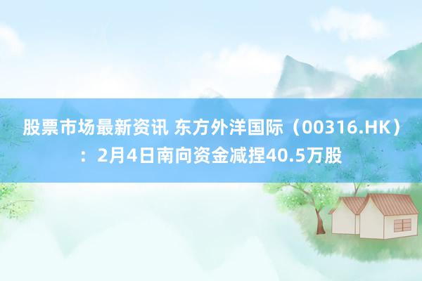 股票市场最新资讯 东方外洋国际（00316.HK）：2月4日南向资金减捏40.5万股