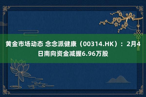 黄金市场动态 念念派健康（00314.HK）：2月4日南向资金减握6.96万股