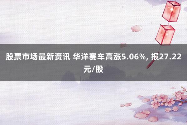 股票市场最新资讯 华洋赛车高涨5.06%, 报27.22元/股