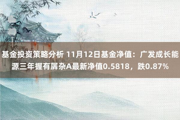 基金投资策略分析 11月12日基金净值：广发成长能源三年握有羼杂A最新净值0.5818，跌0.87%