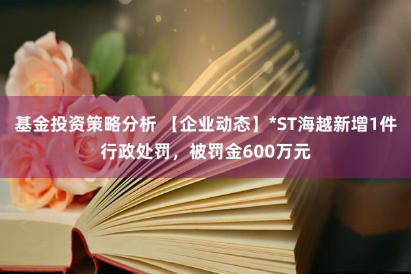 基金投资策略分析 【企业动态】*ST海越新增1件行政处罚，被罚金600万元