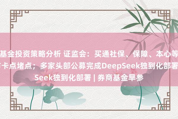 基金投资策略分析 证监会：买通社保、保障、本心等中永远资金入市卡点堵点；多家头部公募完成DeepSeek独到化部署 | 券商基金早参