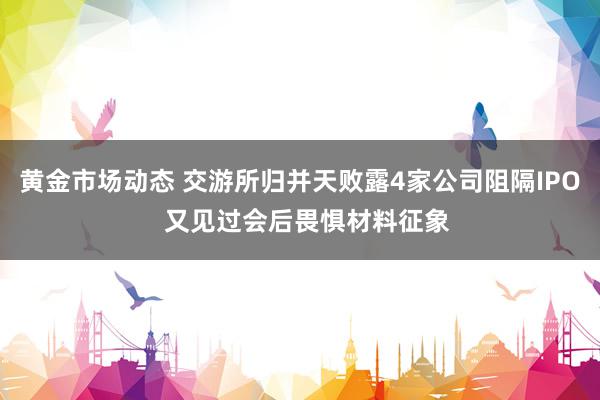 黄金市场动态 交游所归并天败露4家公司阻隔IPO  又见过会后畏惧材料征象