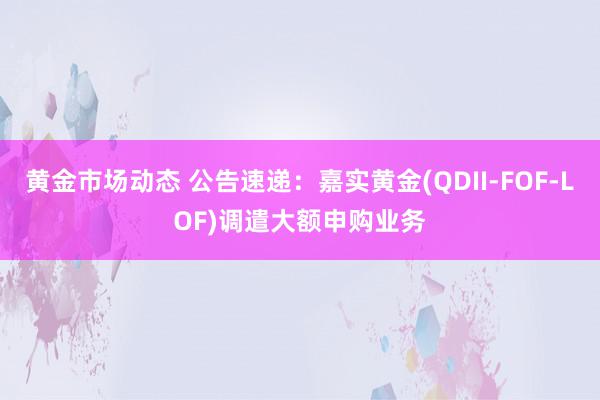 黄金市场动态 公告速递：嘉实黄金(QDII-FOF-LOF)调遣大额申购业务