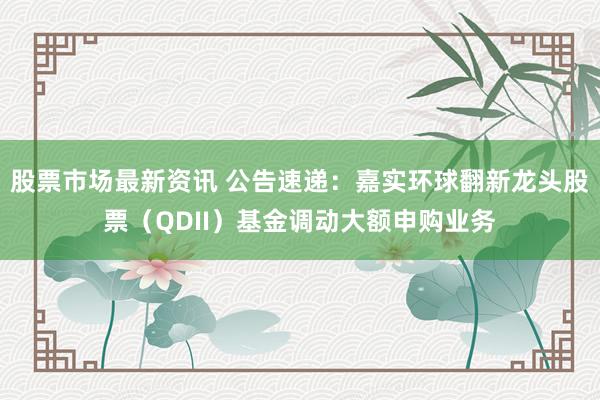 股票市场最新资讯 公告速递：嘉实环球翻新龙头股票（QDII）基金调动大额申购业务