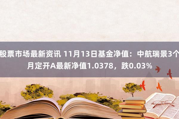 股票市场最新资讯 11月13日基金净值：中航瑞景3个月定开A最新净值1.0378，跌0.03%