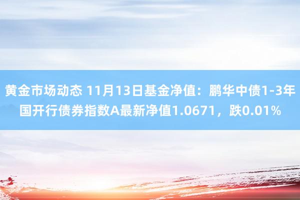 黄金市场动态 11月13日基金净值：鹏华中债1-3年国开行债券指数A最新净值1.0671，跌0.01%