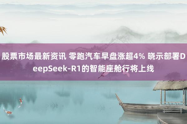 股票市场最新资讯 零跑汽车早盘涨超4% 晓示部署DeepSeek-R1的智能座舱行将上线