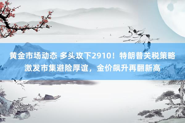 黄金市场动态 多头攻下2910！特朗普关税策略激发市集避险厚谊，金价飙升再翻新高