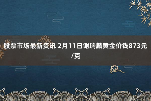 股票市场最新资讯 2月11日谢瑞麟黄金价钱873元/克