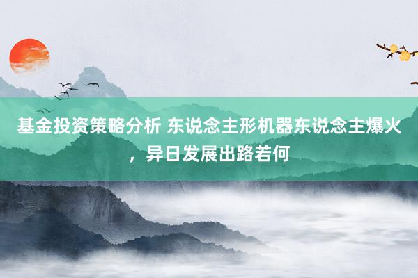 基金投资策略分析 东说念主形机器东说念主爆火，异日发展出路若何