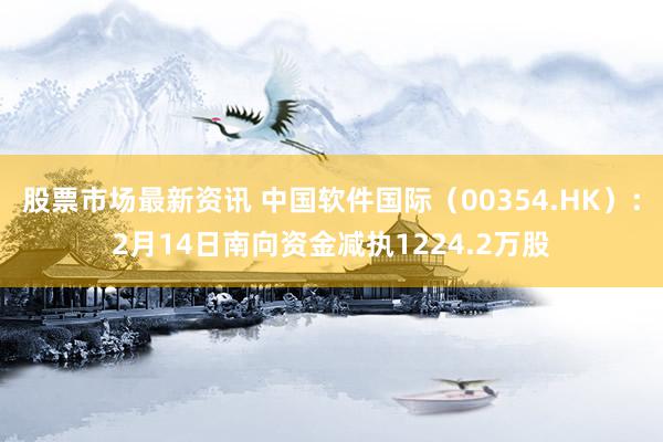 股票市场最新资讯 中国软件国际（00354.HK）：2月14日南向资金减执1224.2万股