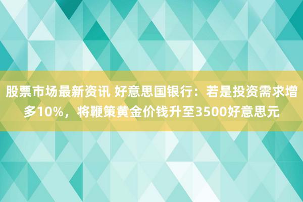 股票市场最新资讯 好意思国银行：若是投资需求增多10%，将鞭策黄金价钱升至3500好意思元