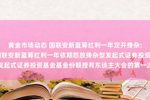 黄金市场动态 国联安新蓝筹红利一年定开搀杂: 对于以通信情势召建国联安新蓝筹红利一年依期怒放搀杂型发起式证券投资基金基金份额捏有东谈主大会的第一次指示性公告