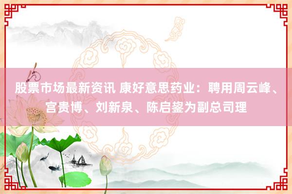 股票市场最新资讯 康好意思药业：聘用周云峰、宫贵博、刘新泉、陈启鋆为副总司理