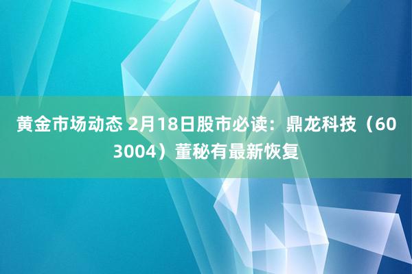 黄金市场动态 2月18日股市必读：鼎龙科技（603004）董秘有最新恢复