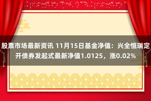 股票市场最新资讯 11月15日基金净值：兴全恒瑞定开债券发起式最新净值1.0125，涨0.02%