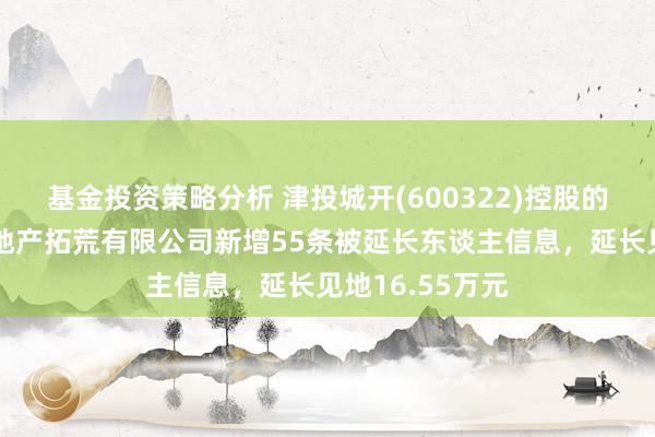 基金投资策略分析 津投城开(600322)控股的天津市华景房地产拓荒有限公司新增55条被延长东谈主信息，延长见地16.55万元