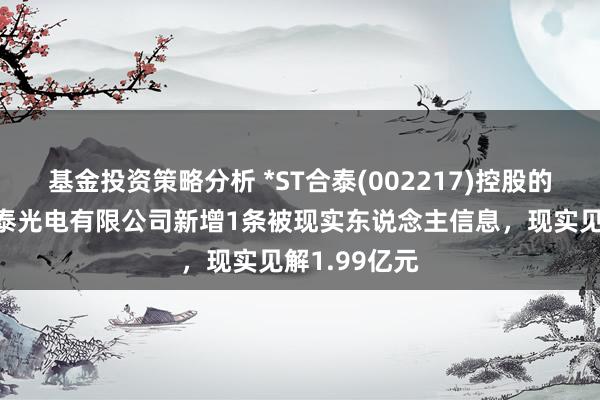 基金投资策略分析 *ST合泰(002217)控股的深圳市协力泰光电有限公司新增1条被现实东说念主信息，现实见解1.99亿元