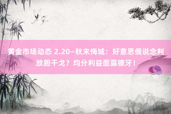 黄金市场动态 2.20—秋末悔城：好意思俄说念判放胆干戈？均分利益面露獠牙！