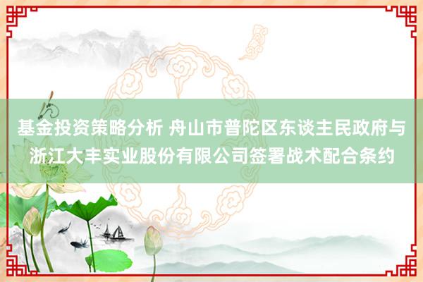 基金投资策略分析 舟山市普陀区东谈主民政府与浙江大丰实业股份有限公司签署战术配合条约