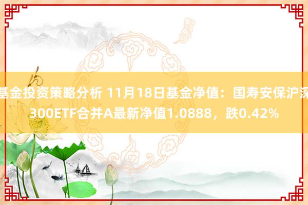 基金投资策略分析 11月18日基金净值：国寿安保沪深300ETF合并A最新净值1.0888，跌0.42%