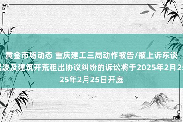 黄金市场动态 重庆建工三局动作被告/被上诉东谈主的1起波及建筑开荒租出协议纠纷的诉讼将于2025年2月25日开庭