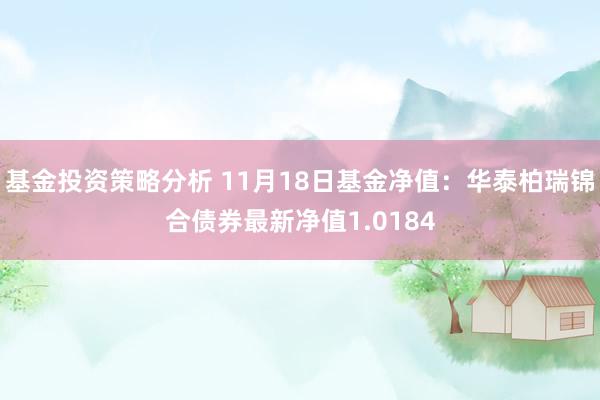 基金投资策略分析 11月18日基金净值：华泰柏瑞锦合债券最新净值1.0184