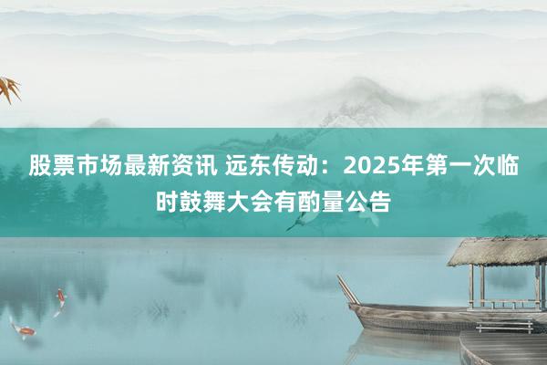 股票市场最新资讯 远东传动：2025年第一次临时鼓舞大会有酌量公告