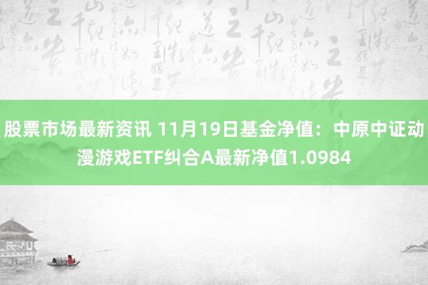 股票市场最新资讯 11月19日基金净值：中原中证动漫游戏ETF纠合A最新净值1.0984