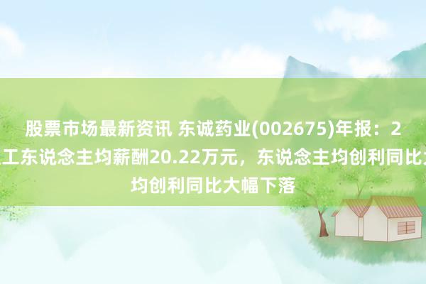 股票市场最新资讯 东诚药业(002675)年报：2024年职工东说念主均薪酬20.22万元，东说念主均创利同比大幅下落