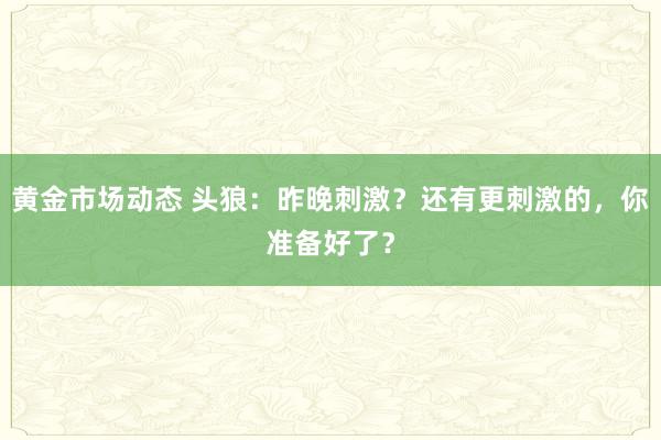 黄金市场动态 头狼：昨晚刺激？还有更刺激的，你准备好了？