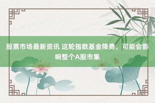 股票市场最新资讯 这轮指数基金降费，可能会影响整个A股市集