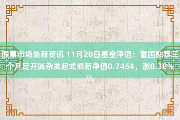 股票市场最新资讯 11月20日基金净值：富国融泰三个月定开羼杂发起式最新净值0.7454，涨0.38%